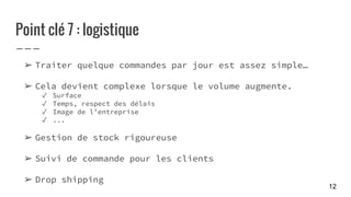Point clé 7 : logistique
➢ Traiter quelque commandes par jour est assez simple…
➢ Cela devient complexe lorsque le volume augmente.
✓ Surface
✓ Temps, respect des délais
✓ Image de l’entreprise
✓ ...
➢ Gestion de stock rigoureuse
➢ Suivi de commande pour les clients
➢ Drop shipping
12
 