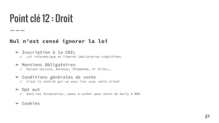 Point clé 12 : Droit
Nul n’est censé ignorer la loi
➢ Inscription à la CNIL
✓ Loi informatique et liberté (déclaration simplifiée)
➢ Mentions Obligatoires
✓ Raison sociale, Adresse, Téléphone, N° Siren,…
➢ Conditions générales de vente
✓ C’est le contrat qui va vous lier avec votre client
➢ Opt out
✓ Dans vos formulaires, cases à cocher pour envoi de mails à NON
➢ Cookies
21
 
