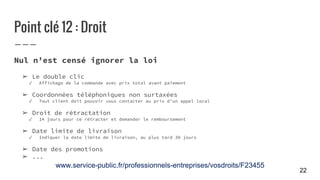 Point clé 12 : Droit
Nul n’est censé ignorer la loi
➢ Le double clic
✓ Affichage de la commande avec prix total avant paiement
➢ Coordonnées téléphoniques non surtaxées
✓ Tout client doit pouvoir vous contacter au prix d’un appel local
➢ Droit de rétractation
✓ 14 jours pour ce rétracter et demander le remboursement
➢ Date limite de livraison
✓ Indiquer la date limite de livraison, au plus tard 30 jours
➢ Date des promotions
➢ ...
www.service-public.fr/professionnels-entreprises/vosdroits/F23455
22
 