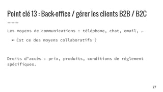 Point clé 13 : Back-office / gérer les clients B2B / B2C
Les moyens de communications : téléphone, chat, email, …
➢ Est ce des moyens collaboratifs ?
Droits d’accès : prix, produits, conditions de règlement
spécifiques.
27
 