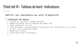 Point clé 14 : Tableau de bord - Indicateurs
Définir ses indicateurs de suivi d’objectifs
➢ Analyses de bases
✓ Visites et visiteurs uniques absolus
✓ Nombre de pages vues et moyenne de pages vues
✓ Temps passé sur le site
✓ Taux de rebond ( pourcentage d'internautes qui sont entrés sur un site
et qui l'ont quitté de suite).
✓ Nouvelles visites
✓ localisation des internautes
✓ …
28
 