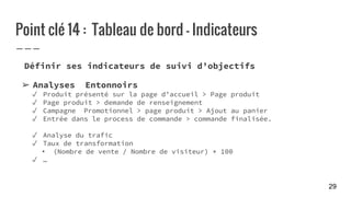 Point clé 14 : Tableau de bord - Indicateurs
Définir ses indicateurs de suivi d’objectifs
➢ Analyses Entonnoirs
✓ Produit présenté sur la page d’accueil > Page produit
✓ Page produit > demande de renseignement
✓ Campagne Promotionnel > page produit > Ajout au panier
✓ Entrée dans le process de commande > commande finalisée.
✓ Analyse du trafic
✓ Taux de transformation
• (Nombre de vente / Nombre de visiteur) * 100
✓ …
29
 