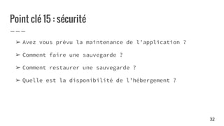 Point clé 15 : sécurité
➢ Avez vous prévu la maintenance de l’application ?
➢ Comment faire une sauvegarde ?
➢ Comment restaurer une sauvegarde ?
➢ Quelle est la disponibilité de l’hébergement ?
32
 
