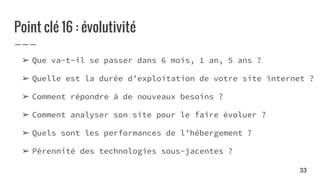 Point clé 16 : évolutivité
➢ Que va-t-il se passer dans 6 mois, 1 an, 5 ans ?
➢ Quelle est la durée d’exploitation de votre site internet ?
➢ Comment répondre à de nouveaux besoins ?
➢ Comment analyser son site pour le faire évoluer ?
➢ Quels sont les performances de l’hébergement ?
➢ Pérennité des technologies sous-jacentes ?
33
 
