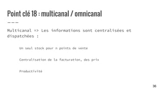 Point clé 18 : multicanal / omnicanal
Multicanal => Les informations sont centralisées et
dispatchées :
Un seul stock pour n points de vente
Centralisation de la facturation, des prix
Productivité
36
 