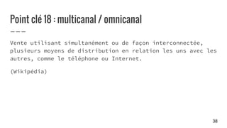 Point clé 18 : multicanal / omnicanal
Vente utilisant simultanément ou de façon interconnectée,
plusieurs moyens de distribution en relation les uns avec les
autres, comme le téléphone ou Internet.
(Wikipédia)
38
 