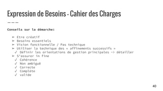 Expression de Besoins - Cahier des Charges
Conseils sur la démarche:
➢ Etre créatif
➢ Besoins essentiels
➢ Vision fonctionnelle / Pas technique
➢ Utiliser la technique des « affinements successifs »
✓ Définir les orientations de gestion principales -> détailler
➢ S’assurer in fine
✓ Cohérence
✓ Non ambiguë
✓ Correcte
✓ Complète
✓ valide
40
 