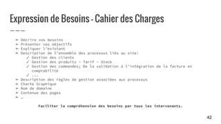 Expression de Besoins - Cahier des Charges
➢ Décrire vos besoins
➢ Présenter vos objectifs
➢ Expliquer l’existant
➢ Description de l’ensemble des processus liés au site:
✓ Gestion des clients
✓ Gestion des produits - Tarif - Stock
✓ Gestion des commandes; De la validation à l’intégration de la facture en
comptabilité
✓ ...
➢ Description des règles de gestion associées aux processus
➢ Charte Graphique
➢ Nom de domaine
➢ Contenue des pages
➢ …
Faciliter la compréhension des besoins par tous les intervenants.
42
 