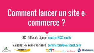 Comment lancer un site e-
commerce ?
3C - Gilles de Lignac - contact@3C-sud.fr
Vaisonet - Maxime Varinard - commercial@vaisonet.com
 
