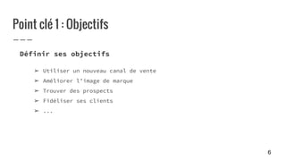 Point clé 1 : Objectifs
Définir ses objectifs
➢ Utiliser un nouveau canal de vente
➢ Améliorer l’image de marque
➢ Trouver des prospects
➢ Fidéliser ses clients
➢ ...
6
 
