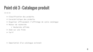 Point clé 3 : Catalogue produit
➢ Classification des produits
➢ Caractéristique des produits
➢ Organiser efficacement l’affichage de votre catalogue
➢ Moteur de recherche
✓ Recherche affinée
➢ Zoom sur une fiche
➢ Tarif
➢ Importation d’un catalogue existant
8
 