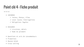 Point clé 4 : Fiche produit
➢ INFORMER
✓ Textes, Photos, Films
✓ Lever toutes interrogations
✓ Obligations légales
➢ RASSURER
✓ Livraison, délais
✓ Mode de paiement
➢ Questions et avis de consommateurs
➢ Promotions
➢ Bouton Achat
➢ Cross selling
9
 