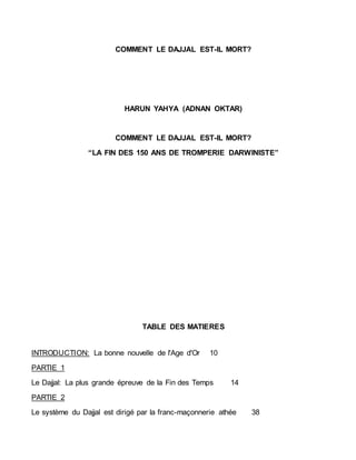 COMMENT LE DAJJAL EST-IL MORT?
HARUN YAHYA (ADNAN OKTAR)
COMMENT LE DAJJAL EST-IL MORT?
“LA FIN DES 150 ANS DE TROMPERIE DARWINISTE”
TABLE DES MATIERES
INTRODUCTION: La bonne nouvelle de l'Age d'Or 10
PARTIE 1
Le Dajjal: La plus grande épreuve de la Fin des Temps 14
PARTIE 2
Le système du Dajjal est dirigé par la franc-maçonnerie athée 38
 