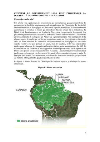 1
COMMENT LE GOUVERNEMENT LULA PEUT PROMOUVOIR LA
DURABILITÉ ENVIRONNEMENTALE EN AMAZONE
Fernando Alcoforado*
Cet article vise à présenter des propositions qui permettent au gouvernement Lula de
promouvoir la durabilité environnementale et écologique de l'Amazonie. La durabilité
environnementale et écologique en Amazonie signifie promouvoir le développement
économique et social de la région qui répond aux besoins actuels de sa population, du
Brésil et de l'environnement de la planète Terre sans compromettre la capacité des
prochaines générations de l'Amazonie et du Brésil à fournir les leurs besoins. La durabilité
environnementale et écologique en Amazonie signifie maintenir l'environnement de la
région, assurer la qualité de vie de ses populations, avec ses écosystèmes en harmonie
avec les êtres humains. La durabilité environnementale et écologique en Amazonie
signifie veiller à ne pas polluer ses eaux, trier les déchets, éviter les catastrophes
écologiques telles que les incendies et la déforestation, entre autres actions. Le défi de
l'Amazonie est de favoriser le développement économique et social de la région et du
Brésil sans épuiser les ressources naturelles existantes. La durabilité environnementale et
écologique en Amazonie est directement liée au développement économique et social de
la région sans nuire à l'environnement, en utilisant les ressources naturelles qui y existent
de manière intelligente afin qu'elles restent dans le futur.
La figure 1 montre la carte de l'Amérique du Sud sur laquelle se distingue le biome
amazonien.
Figure 1 - Biome amazonien
 