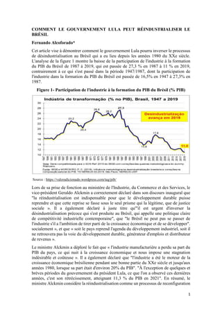 1
COMMENT LE GOUVERNEMENT LULA PEUT RÉINDUSTRIALISER LE
BRÉSIL
Fernando Alcoforado*
Cet article vise à démontrer comment le gouvernement Lula pourra inverser le processus
de désindustrialisation au Brésil qui a eu lieu depuis les années 1980 du XXe siècle.
L'analyse de la figure 1 montre la baisse de la participation de l'industrie à la formation
du PIB du Brésil de 1987 à 2019, qui est passée de 27,3 % en 1987 à 11 % en 2019,
contrairement à ce qui s'est passé dans la période 1947/1987, dont la participation de
l'industrie dans la formation du PIB du Brésil est passée de 16,5% en 1947 à 27,3% en
1987.
Figure 1- Participation de l'industrie à la formation du PIB du Brésil (% PIB)
Source : https://valoradicionado.wordpress.com/tag/pib/
Lors de sa prise de fonction au ministère de l'Industrie, du Commerce et des Services, le
vice-président Geraldo Alckmin a correctement déclaré dans son discours inaugural que
"la réindustrialisation est indispensable pour que le développement durable puisse
reprendre et que cette reprise se fasse sous le seul prisme qui la légitime, que de justice
sociale ». Il a également déclaré à juste titre qu'"il est urgent d'inverser la
désindustrialisation précoce qui s'est produite au Brésil, qui appelle une politique claire
de compétitivité industrielle contemporaine", que "le Brésil ne peut pas se passer de
l'industrie s'il a l'ambition de tirer parti de la croissance économique et de se développer".
socialement », et que « soit le pays reprend l'agenda du développement industriel, soit il
ne retrouvera pas la voie du développement durable, générateur d'emplois et distributeur
de revenus ».
Le ministre Alckmin a déploré le fait que « l'industrie manufacturière a perdu sa part du
PIB du pays, ce qui nuit à la croissance économique et nous impose une stagnation
indésirable et coûteuse ». Il a également déclaré que "l'industrie a été le moteur de la
croissance économique brésilienne pendant une bonne partie du XXe siècle et jusqu'aux
années 1980, lorsque sa part était d'environ 20% du PIB". "À l'exception de quelques et
brèves périodes du gouvernement du président Lula, ce que l'on a observé ces dernières
années, c'est son rétrécissement, atteignant 11,3 % du PIB en 2021". En résumé, le
ministre Alckmin considère la réindustrialisation comme un processus de reconfiguration
 
