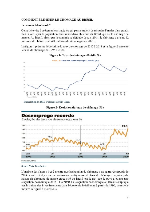 1
COMMENT ÉLIMINER LE CHÔMAGE AU BRÉSIL
Fernando Alcoforado*
Cet article vise à présenter les stratégies qui permettraient de résoudre l'un des plus grands
fléaux vécus par la population brésilienne dans l'histoire du Brésil, qui est le chômage de
masse. Au Brésil, alors que l'économie se dégrade depuis 2014, le chômage a atteint 12
millions de chômeurs et 4,8 millions de découragés en 2021.
La figure 1 présente l'évolution du taux de chômage de 2012 à 2018 et la figure 2 présente
le taux de chômage de 1995 à 2020.
Figure 1- Taux de chômage - Brésil (%)
Source: Blog do IBRE- Fundação Getúlio Vargas
Figure 2- Evolution du taux de chômage (%)
Source: Valor Econômico
L'analyse des figures 1 et 2 montre que la situation du chômage s'est aggravée à partir de
2014, année où il y a eu une croissance vertigineuse du taux de chômage. La principale
raison du chômage de masse enregistré au Brésil est le fait que le pays a connu une
stagnation économique de 2011 à 2020. La stagnation économique au Brésil s'explique
par la baisse des investissements dans l'économie brésilienne à partir de 1990, comme le
montre la figure 3 ci-dessous:
 