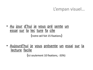 • Au jour d’hui je vous pré sente un
essai sur la lec ture fa cile
(notre œil fait 15 fixations)
• Aujourd’hui je vous présente un essai sur la
lecture facile
(ici seulement 10 fixations, -33%)
L’empan visuel…
 