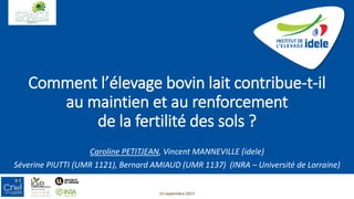 Comment l’élevage bovin lait contribue-t-il
au maintien et au renforcement
de la fertilité des sols ?
Caroline PETITJEAN, Vincent MANNEVILLE (idele)
Séverine PIUTTI (UMR 1121), Bernard AMIAUD (UMR 1137) (INRA – Université de Lorraine)
15 septembre 2017
 