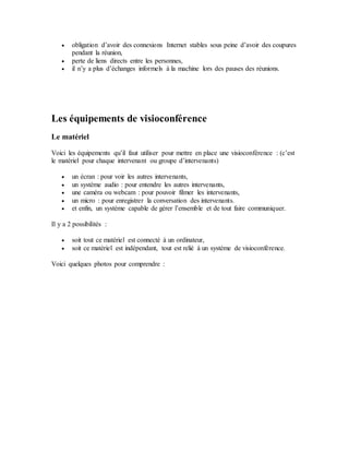  obligation d’avoir des connexions Internet stables sous peine d’avoir des coupures
pendant la réunion,
 perte de liens directs entre les personnes,
 il n’y a plus d’échanges informels à la machine lors des pauses des réunions.
Les équipements de visioconférence
Le matériel
Voici les équipements qu’il faut utiliser pour mettre en place une visioconférence : (c’est
le matériel pour chaque intervenant ou groupe d’intervenants)
 un écran : pour voir les autres intervenants,
 un système audio : pour entendre les autres intervenants,
 une caméra ou webcam : pour pouvoir filmer les intervenants,
 un micro : pour enregistrer la conversation des intervenants.
 et enfin, un système capable de gérer l’ensemble et de tout faire communiquer.
Il y a 2 possibilités :
 soit tout ce matériel est connecté à un ordinateur,
 soit ce matériel est indépendant, tout est relié à un système de visioconférence.
Voici quelques photos pour comprendre :
 