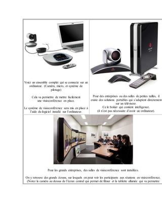 Voici un ensemble complet qui se connecte sur un
ordinateur. (Caméra, micro, et système de
pilotage)
Cela va permettre de mettre facilement
une visioconférence en place.
Le système de visioconférence sera mis en place à
l’aide du logiciel installé sur l’ordinateur.
Pour des entreprises ou des salles de petites tailles, il
existe des solutions portables qui s’adaptent directement
sur un téléviseur.
Ce le boitier qui contient intelligence.
(il n’est pas nécessaire d’avoir un ordinateur).
Pour les grands entreprises, des salles de visioconférence sont installées.
On y retrouve des grands écrans, sur lesquels on peut voir les participants aux réunions en visioconférence.
(Notez la caméra au dessus de l’écran central qui permet de filmer et la tablette allumée qui va permettre
 