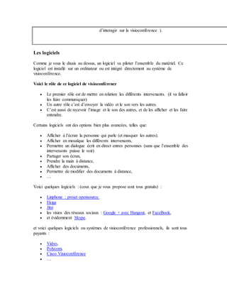 d’interagir sur la visioconférence ).
Les logiciels
Comme je vous le disais au dessus, un logiciel va piloter l’ensemble du matériel. Ce
logiciel est installé sur un ordinateur ou est intégré directement au système de
visioconférence.
Voici le rôle de ce logiciel de visioconférence
 Le premier rôle est de mettre en relation les différents intervenants. (il va falloir
les faire communiquer)
 Un autre rôle c’est d’envoyer la vidéo et le son vers les autres.
 C’est aussi de recevoir l’image et le son des autres, et de les afficher et les faire
entendre.
Certains logiciels ont des options bien plus avancées, telles que:
 Afficher à l’écran la personne qui parle (et masquer les autres).
 Afficher en mosaïque les différents intervenants,
 Permettre un dialogue écrit en direct entres personnes (sans que l’ensemble des
intervenants puisse le voir)
 Partager son écran,
 Prendre la main à distance,
 Afficher des documents,
 Permettre de modifier des documents à distance,
 …
Voici quelques logiciels : (ceux que je vous propose sont tous gratuits) :
 Linphone : projet opensource.
 Ekiga
 Jitsi
 les visios des réseaux sociaux : Google + avec Hangout, et FaceBook,
 et évidemment Skype.
et voici quelques logiciels ou systèmes de visioconférence professionnels, ils sont tous
payants :
 Vidyo,
 Polycom,
 Cisco Visioconférence
 …
 