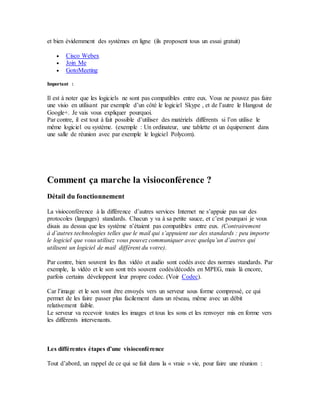 et bien évidemment des systèmes en ligne (ils proposent tous un essai gratuit)
 Cisco Webex
 Join Me
 GotoMeeting
Important :
Il est à noter que les logiciels ne sont pas compatibles entre eux. Vous ne pouvez pas faire
une visio en utilisant par exemple d’un côté le logiciel Skype , et de l’autre le Hangout de
Google+. Je vais vous expliquer pourquoi.
Par contre, il est tout à fait possible d’utiliser des matériels différents si l’on utilise le
même logiciel ou système. (exemple : Un ordinateur, une tablette et un équipement dans
une salle de réunion avec par exemple le logiciel Polycom).
Comment ça marche la visioconférence ?
Détail du fonctionnement
La visioconférence à la différence d’autres services Internet ne s’appuie pas sur des
protocoles (langages) standards. Chacun y va à sa petite sauce, et c’est pourquoi je vous
disais au dessus que les système n’étaient pas compatibles entre eux. (Contrairement
à d’autres technologies telles que le mail qui s’appuient sur des standards : peu importe
le logiciel que vous utilisez vous pouvez communiquer avec quelqu’un d’autres qui
utilisent un logiciel de mail différent du votre).
Par contre, bien souvent les flux vidéo et audio sont codés avec des normes standards. Par
exemple, la vidéo et le son sont très souvent codés/décodés en MPEG, mais là encore,
parfois certains développent leur propre codec. (Voir Codec).
Car l’image et le son vont être envoyés vers un serveur sous forme compressé, ce qui
permet de les faire passer plus facilement dans un réseau, même avec un débit
relativement faible.
Le serveur va recevoir toutes les images et tous les sons et les renvoyer mis en forme vers
les différents intervenants.
Les différentes étapes d’une visioconférence
Tout d’abord, un rappel de ce qui se fait dans la « vraie » vie, pour faire une réunion :
 