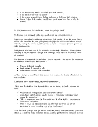  Il faut trouver une date de disponible pour tout le monde,
 Il faut réserver une salle de réunion,
 Il faut avertir les participants du lieu, de la date et de l’heure de la réunion.
 Ensuite le jour de la réunion, les différents participants iront dans la salle de
réunion.
Et bien pour faire une visioconférence, on va faire presque pareil :
Ci-dessous, voici comment on fait avec des logiciels de type professionnels
Pour mettre en relation les différents intervenants de la réunion, il faut les mettre dans la
même salle. Attention, ici je ne parle pas de salle physique, mais d’une salle de réunion
virtuelle, sur laquelle chacun des intervenants va venir se connecter. (certains parlent de
salon de discussion).
Pour pouvoir avoir une salle, il faut demander au concierge. Là encore, bien souvent,ce
concierge n’est pas physique. Il s’agit d’un concierge virtuel mais on a conservé le mot
de concierge.
Une fois que le responsable de la réunion a réservé une salle, il va envoyer les paramètres
de connexion aux différents intervenants :
 Numéro de la salle virtuelle,
 Code ou mot de passe de la salle,
 Heure et date de début de la connexion.
A l’heure indiquée, les différents intervenants vont se connecter à cette salle et ainsi être
mis en relation.
La réunion en visioconférence, va pouvoir commencer …
Sinon avec des logiciels pour les particuliers tels que skype, facebook, hangouts, ou
autre:
 On choisit son correspondant dans son carnet d’adresse
 et on clique sur le bouton « appeler en visio » (le nom du bouton peu varier
suivant les applications)
 Si le correspondant décroche de son côté avec le même logiciel, les personnes
seront mises en relation.
 Dans ce cas, il n’y a pas de système de salle (mais au niveau du serveur
permettant la visio, le système reste a peu près le même)
Mais n’oublions pas que pour que tout se passe bien, et que la visioconférence puisse être
utilisable, il faut une bonne connexion réseau. J’entend par bonne une connexion avec un
 