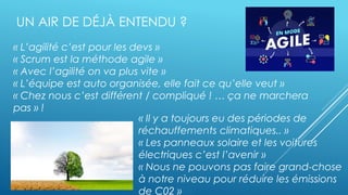 Orange Restricted
« L’agilité c’est pour les devs »
« Scrum est la méthode agile »
« Avec l’agilité on va plus vite »
« L’équipe est auto organisée, elle fait ce qu’elle veut »
« Chez nous c’est différent / compliqué ! … ça ne marchera
pas » !
…
UN AIR DE DÉJÀ ENTENDU ?
« Il y a toujours eu des périodes de
réchauffements climatiques.. »
« Les panneaux solaire et les voitures
électriques c’est l’avenir »
« Nous ne pouvons pas faire grand-chose
à notre niveau pour réduire les émissions
de C02 »
 