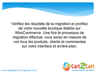 Vérifiez les résultats de la migration et profitez
de votre nouvelle boutique établie sur
WooCommerce. Une fois le processus de
migration effectué, vous serez en mesure de
voir tous les produits, clients et commandes
sur votre interface et arrière-plan.
www.shopping-cart-migration.com
 