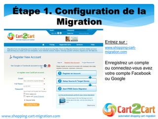 Entrez sur :
www.shopping-cart-
migration.com
Enregistrez un compte
ou connectez-vous avez
votre compte Facebook
ou Google
Étape 1. Configuration de la
Migration
www.shopping-cart-migration.com
 