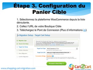Étape 3. Configuration du
Panier Cible
1. Sélectionnez la plateforme WooCommerce depuis la liste
déroulante.
2. Collez l’URL de votre Boutique Cible
3. Téléchargez le Pont de Connexion (Plus d’informations ici)
www.shopping-cart-migration.com
 