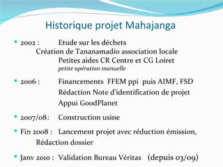 Historique projet Mahajanga
 2002 :     Etude sur les déchets
      Création de Tananamadio association locale
             Petites aides CR Centre et CG Loiret
              petite opération manuelle

 2006 :      Financements FFEM ppi puis AIMF, FSD
              Rédaction Note d’identification de projet
              Appui GoodPlanet
 2007/08 :   Construction usine
 Fin 2008 : Lancement projet avec réduction émission,
      Rédaction dossier
 Janv 2010 : Validation Bureau Véritas (depuis 03/09)
 