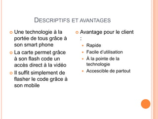DESCRIPTIFS ET AVANTAGES
 Une technologie à la         Avantage pour le client
  portée de tous grâce à        :
  son smart phone                Rapide
 La carte permet grâce          Facile d’utilisation
  à son flash code un            À la pointe de la
  accès direct à la vidéo         technologie
                                 Accescible de partout
 Il suffit simplement de
  flasher le code grâce à
  son mobile
 