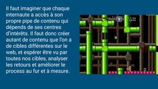 Il faut imaginer que chaque
internaute a accès à son
propre pipe de contenu qui
dépends de ses centres
d’intérêts. Il faut donc créer
autant de contenu que l’on a
de cibles différentes sur le
web, et espérer être vu par
toutes nos cibles, analyser
les retours et améliorer le
process au fur et à mesure.
 