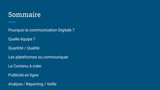 Sommaire
Pourquoi la communication Digitale ?
Quelle équipe ?
Quantité / Qualité
Les plateformes ou communiquer
Le Contenu à créer
Publicité en ligne
Analyse / Reporting / Veille
 