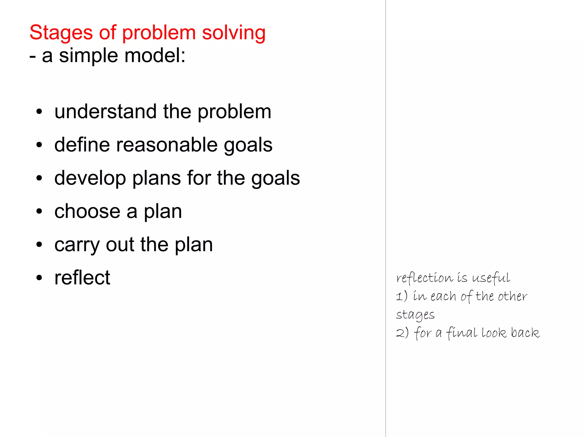 Stages of problem solving
- a simple model:

●   understand the problem
●   define reasonable goals
●   develop plans for the goals
●   choose a plan
●   carry out the plan
●   reflect                       reflection is useful
                                  1) in each of the other
                                  stages
                                  2) for a final look back
 