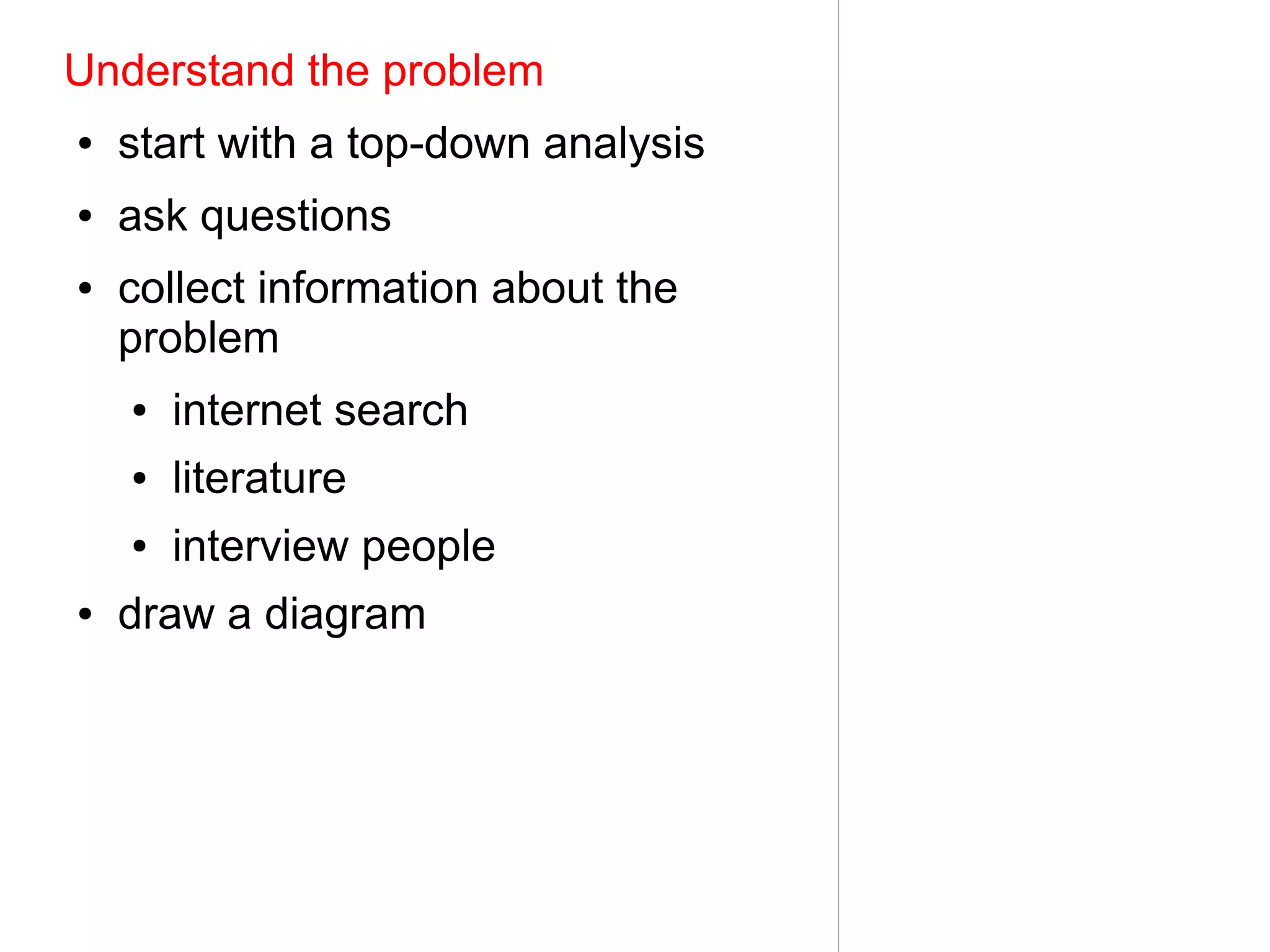 Understand the problem
●   start with a top-down analysis
●   ask questions
●   collect information about the
    problem
    ●   internet search
    ●   literature
    ●   interview people
●   draw a diagram
 