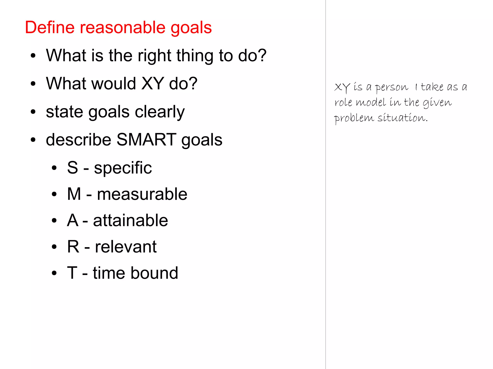 Define reasonable goals
●   What is the right thing to do?
●   What would XY do?                XY is a person I take as a
                                     role model in the given
●   state goals clearly              problem situation.
●   describe SMART goals
    ●   S - specific
    ●   M - measurable
    ●   A - attainable
    ●   R - relevant
    ●   T - time bound
 