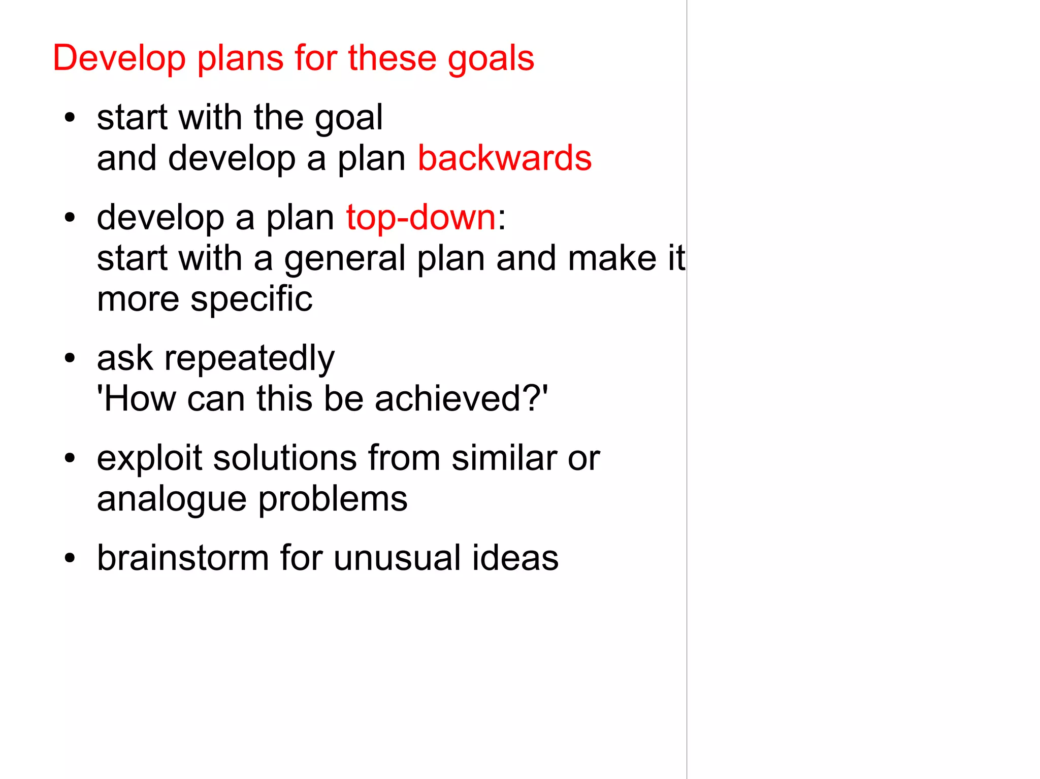 Develop plans for these goals
●   start with the goal
    and develop a plan backwards
●   develop a plan top-down:
    start with a general plan and make it
    more specific
●   ask repeatedly
    'How can this be achieved?'
●   exploit solutions from similar or
    analogue problems
●   brainstorm for unusual ideas
 