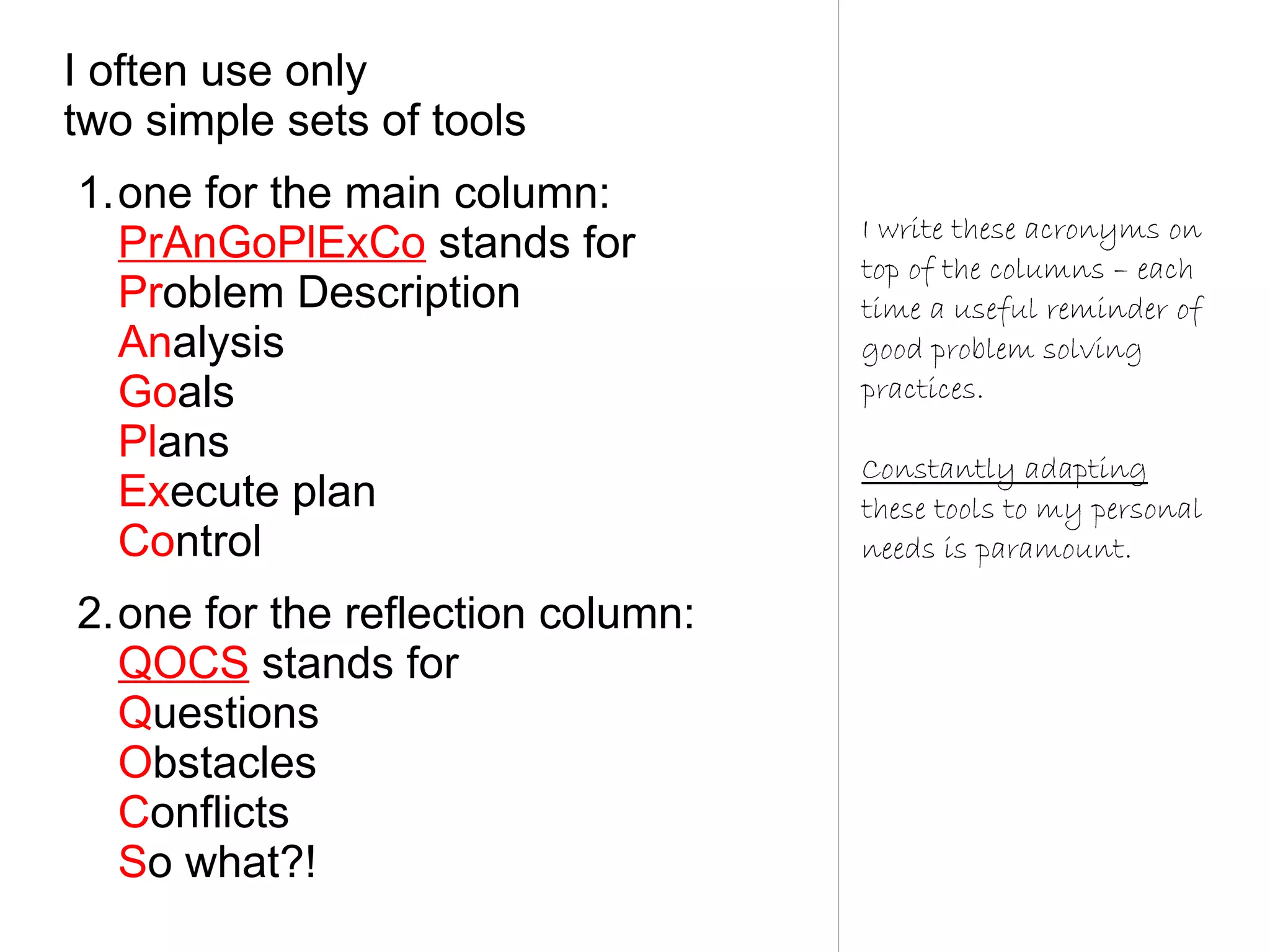 I often use only
two simple sets of tools
1.one for the main column:
                                   I write these acronyms on
  PrAnGoPlExCo stands for          top of the columns – each
  Problem Description              time a useful reminder of
  Analysis                         good problem solving
  Goals                            practices.
  Plans                            Constantly adapting
  Execute plan                     these tools to my personal
  Control                          needs is paramount.

2.one for the reflection column:
  QOCS stands for
  Questions
  Obstacles
  Conflicts
  So what?!
 