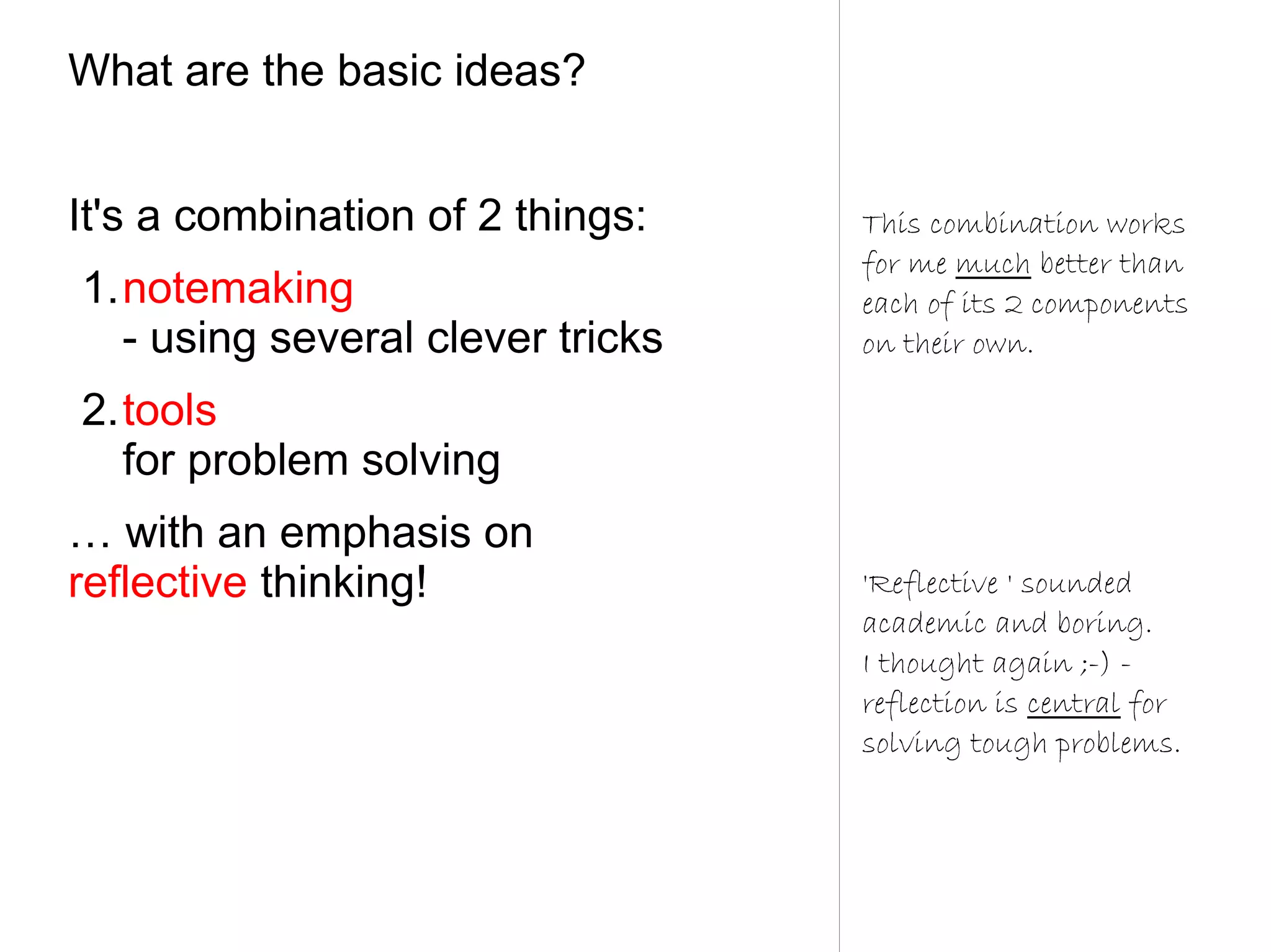 What are the basic ideas?


It's a combination of 2 things:   This combination works
                                  for me much better than
1.notemaking                      each of its 2 components
  - using several clever tricks   on their own.

2.tools
  for problem solving
… with an emphasis on
reflective thinking!              'Reflective ' sounded
                                  academic and boring.
                                  I thought again ;-) -
                                  reflection is central for
                                  solving tough problems.
 