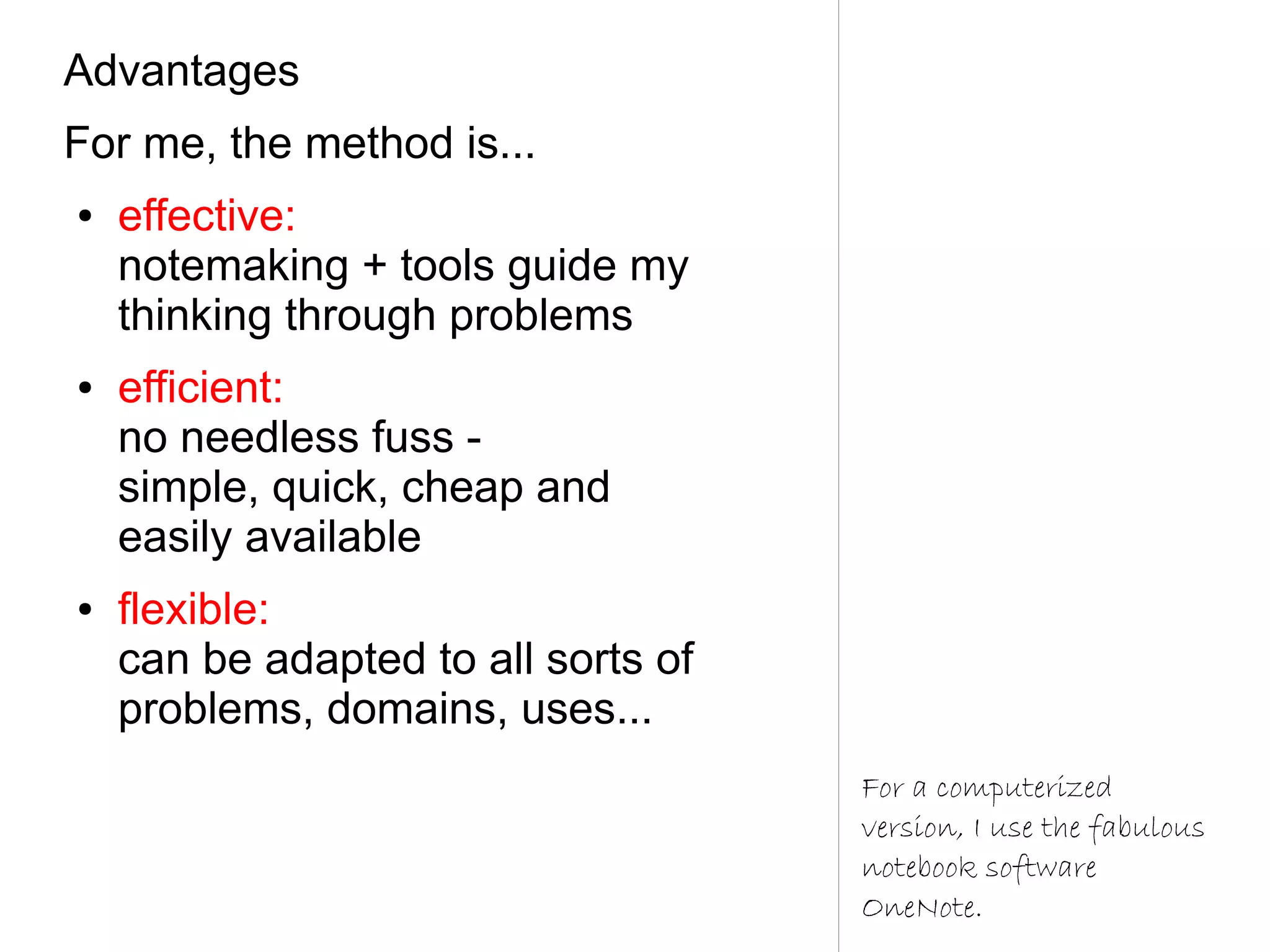 Advantages
For me, the method is...
●   effective:
    notemaking + tools guide my
    thinking through problems
●   efficient:
    no needless fuss -
    simple, quick, cheap and
    easily available
●   flexible:
    can be adapted to all sorts of
    problems, domains, uses...
                                     For a computerized
                                     version, I use the fabulous
                                     notebook software
                                     OneNote.
 