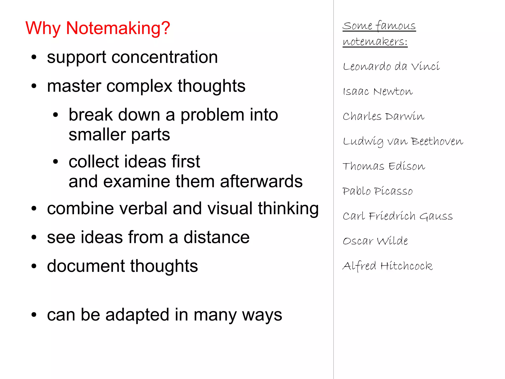 Why Notemaking?                          Some famous
                                         notemakers:
●   support concentration                Leonardo da Vinci
●   master complex thoughts              Isaac Newton
    ●   break down a problem into        Charles Darwin
        smaller parts                    Ludwig van Beethoven
    ●   collect ideas first              Thomas Edison
        and examine them afterwards      Pablo Picasso
●   combine verbal and visual thinking   Carl Friedrich Gauss
●   see ideas from a distance            Oscar Wilde
●   document thoughts                    Alfred Hitchcock


●   can be adapted in many ways
 