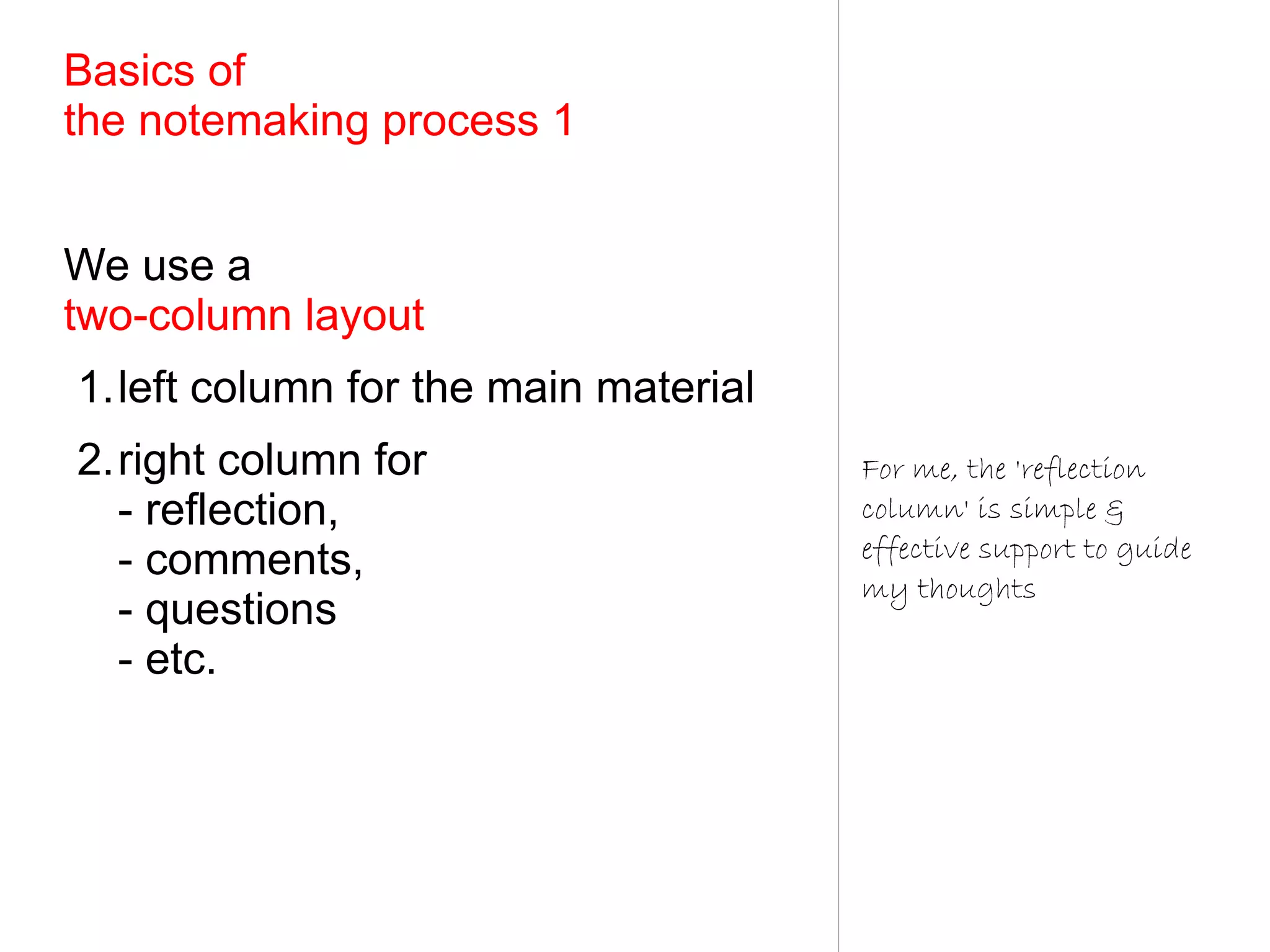 Basics of
the notemaking process 1


We use a
two-column layout
1.left column for the main material
2.right column for                    For me, the 'reflection
  - reflection,                       column' is simple &
                                      effective support to guide
  - comments,
                                      my thoughts
  - questions
  - etc.
 