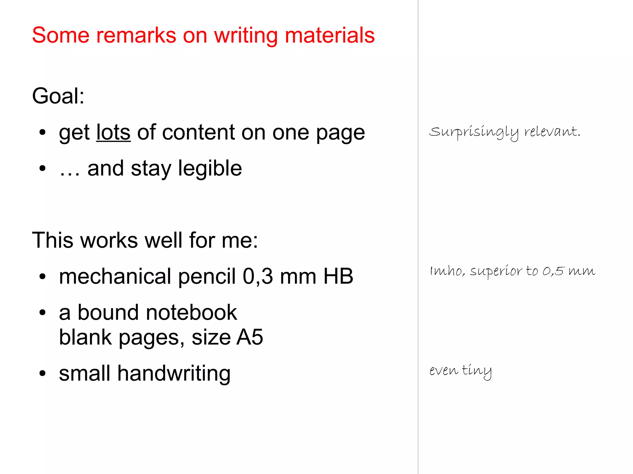 Some remarks on writing materials

Goal:
●   get lots of content on one page   Surprisingly relevant.

●   … and stay legible


This works well for me:
                                      Imho, superior to 0,5 mm
●   mechanical pencil 0,3 mm HB
●   a bound notebook
    blank pages, size A5
●   small handwriting                 even tiny
 