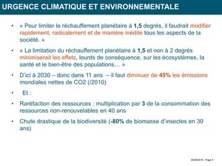 25/06/2019 - Page 5
URGENCE CLIMATIQUE ET ENVIRONNEMENTALE
• « Pour limiter le réchauffement planétaire à 1,5 degrés, il faudrait modifier
rapidement, radicalement et de manière inédite tous les aspects de la
société. »
• « La limitation du réchauffement planétaire à 1,5 et non à 2 degrés
minimiserait les effets, lourds de conséquence, sur les écosystèmes, la
santé et le bien-être des populations… »
• D’ici à 2030 – donc dans 11 ans – il faut diminuer de 45% les émissions
mondiales nettes de CO2 (/2010)
• Et :
• Raréfaction des ressources : multiplication par 3 de la consommation des
ressources non-renouvelables en 40 ans
• Chute drastique de la biodiversité (-80% de biomasse d’insectes en 30
ans)
 