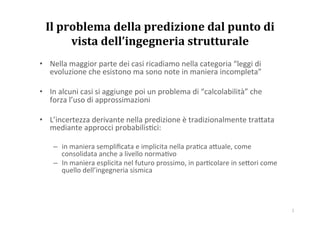 Il	
  problema	
  della	
  predizione	
  dal	
  punto	
  di	
  
vista	
  dell’ingegneria	
  strutturale	
  
•  Nella	
  maggior	
  parte	
  dei	
  casi	
  ricadiamo	
  nella	
  categoria	
  “leggi	
  di	
  
evoluzione	
  che	
  esistono	
  ma	
  sono	
  note	
  in	
  maniera	
  incompleta”	
  
•  In	
  alcuni	
  casi	
  si	
  aggiunge	
  poi	
  un	
  problema	
  di	
  “calcolabilità”	
  che	
  
forza	
  l’uso	
  di	
  approssimazioni	
  
•  L’incertezza	
  derivante	
  nella	
  predizione	
  è	
  tradizionalmente	
  tra>ata	
  
mediante	
  approcci	
  probabilis?ci:	
  
–  in	
  maniera	
  sempliﬁcata	
  e	
  implicita	
  nella	
  pra?ca	
  a>uale,	
  come	
  
consolidata	
  anche	
  a	
  livello	
  norma?vo	
  
–  In	
  maniera	
  esplicita	
  nel	
  futuro	
  prossimo,	
  in	
  par?colare	
  in	
  se>ori	
  come	
  
quello	
  dell’ingegneria	
  sismica	
  

1	
  

 