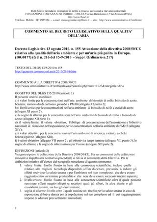 Dott. Marco Grondacci ricercatore in diritto e processi decisionali a rilevanza ambientale
         FONDAZIONE TOSCANA SOSTENIBILE – ONLUS Via San Bartolomeo 17 San Miniato (PISA)
                                              http://www.ftsnet.it/
Telefono Mobile: 347 0935524 - e-mail: marco.grondacci@libero.it - sito : http://www.amministrativo.it/Ambiente/



        COMMENTO AL DECRETO LEGISLATIVO SULLA QUALITA’
                         DELL’ARIA


Decreto Legislativo 13 agosto 2010, n. 155 Attuazione della direttiva 2008/50/CE
relativa alla qualità dell'aria ambiente e per un'aria più pulita in Europa.
(10G0177) (GU n. 216 del 15-9-2010 - Suppl. Ordinario n.217)

TESTO DEL DLGS 13/8/2010 n.155
http://gazzette.comune.jesi.an.it/2010/216/6.htm


COMMENTO ALLA DIRETTIVA 2008/50/CE
http://www.amministrativo.it/Ambiente/osservatorio.php?num=1023&categoria=Aria

OGGETTO DEL DLGS 155/2010 (articolo 1)
Il presente decreto stabilisce:
a) i valori limite per le concentrazioni nell'aria ambiente di biossido di zolfo, biossido di azoto,
benzene, monossido di carbonio, piombo e PM10 (allegato XI punto 2);
b) i livelli critici per le concentrazioni nell'aria ambiente di biossido di zolfo e ossidi di azoto
(allegato XI punto 3);
c) le soglie di allarme per le concentrazioni nell'aria ambiente di biossido di zolfo e biossido di
azoto (allegato XII parte 1);
d) il valore limite, il valore obiettivo, l'obbligo di concentrazione dell'esposizione e l'obiettivo
nazionale di riduzione dell'esposizione per le concentrazioni nell'aria ambiente di PM2,5 (allegato
XIV);
e) i valori obiettivo per le concentrazioni nell'aria ambiente di arsenico, cadmio, nichel e
benzo(a)pirene (allegato XIII).
f) i valori obiettivo (allegato VII punto 2), gli obiettivi a lungo termine (allegato VII punto 3), le
soglie di allarme e le soglie di informazione per l'ozono (allegato XII parte 2).

DEFINIZIONI (articolo 2)
Vengono riprese le definizione della Direttiva 2008/50/CE. Per un commento delle definizioni
innovative rispetto alla normativa precedente si rinvia al commento della Direttiva. Per le
definizioni relative all’elenco del paragrafo precedente di questo commento:
    1. valore limite: livello fissato in base alle conoscenze scientifiche, incluse quelle
        relative alle migliori tecnologie disponibili, al fine di evitare, prevenire o ridurre gli
        effetti nocivi per la salute umana o per l'ambiente nel suo complesso, che deve essere
        raggiunto entro un termine prestabilito e che non deve essere successivamente superato;
    2. livello critico: livello fissato in base alle conoscenze scientifiche, oltre il quale possono
        sussistere effetti negativi diretti su recettori quali gli alberi, le altre piante o gli
        ecosistemi naturali, esclusi gli esseri umani;
    3. soglia di allarme: livello oltre il quale sussiste un rischio per la salute umana in caso di
        esposizione di breve durata per la popolazione nel suo complesso ed il cui raggiungimento
        impone di adottare provvedimenti immediati;


1
 
