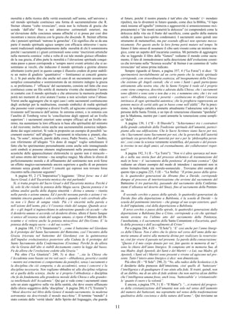 11
moralità e della ricerca delle verità essenziali sull’uomo, sull’universo e
sul mondo spirituale costituisce una forma di sacramentalismo che R.
Steiner chiama “culto rovesciato”, ossia non la richiesta di grazia che
scenda ‘dall’alto’ fino a noi attraverso cerimoniali esteriori, ma
un’elevazione della coscienza umana affinché ci si possa per così dire
incontrare a mezza altezza con la grazia che discende. R. Steiner afferma
che i pensieri spirituali ‘nutrono le gerarchie’. Ciò significa che se da una
parte il mondo spirituale agisce sempre con efficacia attraverso i sacra-
menti tradizionali indipendentemente dalla moralità di chi li somministra
perché i sacramenti e i giusti cerimoniali sono come ‘inscrizioni artistiche
nella memoria cosmica’ volta a volta di cui tale mondo gioisce effonden-
do la sua grazia, d’altra parte la moralità e l’elevazione spirituale conqui-
stata passo a passo corrisponde a ‘sempre nuovi eventi artistici che si as-
sommano ai vecchi, che inducono il mondo spirituale a gioirne almeno
altrettanto (certo però in questo campo è illusorio credere di poter stabili-
re un metro di giudizio ‘quantitativo’ – limitiamoci ai concetti genera-
li...). Si può anche dire che anche nel caso di un sacramento assunto per
semplice consuetudine e somministrato da un ministro indegno la grazia
o, se preferiamo, l’ ‘efficacia’ del sacramento, consiste nel fatto che esso
costituisce come un filo sottile di memoria vivente che mantiene l’uomo
in contatto con il mondo spirituale e che attraverso la memoria profonda
potrà nei momenti di crisi aiutare l’uomo a non scivolare verso l’abisso.
Vorrei anche aggiungere che in ogni caso i sette sacramenti costituiscono
degli archetipi per la meditazione, essendo simbolici di realtà spirituali
che possono venir comprese a diversi livelli, ed agiscono comunque posi-
tivamente nell’inconscio dell’anima. In estrema sintesi, e in sintonia con
l’anelito di Tomberg verso la ‘conciliazione degli opposti ad un livello
superiore’: i sacramenti esteriori sono sempre efficaci ad un livello mi-
nimo, ma aumentano la loro efficacia in base alla spiritualità del ministro
e del ricevente; inoltre esiste anche una sacramentalità esoterica indipen-
dente dai segni esteriori. Si veda in proposito un esempio di possibili ‘sa-
cramenti esoterici’ nell’allegato “I sacramenti in relazione a: pianeti, cha-
kra, “Io sono”, miracoli, parole dalla croce, Padre Nostro, ecc.”. Inoltre,
con riferimento all’allegato “Un dono di magia” voglio sottolineare il
fatto che ho sperimentato personalmente come anche solo immaginando
certi simboli si possono ottenere miglioramenti nelle prestazioni video-
acustiche delle apparecchiature elettroniche (e questo non è miracolo –
nel senso stretto del termine – ma semplice magia). Ma allora lo sforzo di
perfezionamento morale e di affinamento del sentimento non avrà forse
un effetto magico-sacramentale ancora superiore a quello di un pensiero
ottenuto senza grande sforzo? I concetti qui espressi non trovano forse
riscontro nella citazione seguente?
A pagina 93, 2 (“L’Imperatrice”) leggiamo: “Dirai forse: ma è del
Sacro Graal, è dell’Eucaristia mistica che stai parlando!
Sì, si tratta proprio del Sacro Graal o dell’Eucaristia mistica. Perché è
là, solo là che risiede la potenza della Magia sacra. Questa potenza è in
ultima analisi quella della doppia sincerità – divina e umana – riunita
nella parola o azione umana. Ed è perché nessuna parola o azione è ve-
ramente sincera quando è solo cerebrale e quando è solo cerebrale allo-
ra non c’è fluire di sangue vitale. Più c’è sincerità nella parola e
nell’azione dell’uomo, più c’è l’essenza vitale del sangue. Quando acca-
de – e gli Angeli si inginocchiano in adorazione quando ciò accade – che
il desiderio umano si accorda col desiderio divino, allora il Santo Sangue
si unisce all’essenza vitale del sangue umano, si ripete il Mistero del Di-
o-uomo e si reitera anche la potenza miracolosa del Dio-Uomo. E’ la
potenza della magia sacra – o del suo scettro.”
A pagina 188, 3 (“L’Innamorato”): ...come il battesimo nel Giordano
fu il prototipo del Santo Sacramento del Battesimo, così l’incontro della
Grazia (ricevuta nel battesimo del Giordano) con la quintessenza
dell’impulso evoluzionistico posteriore alla Caduta fu il prototipo del
Santo Sacramento della Confermazione (Cresima). Perché fu da allora
che la Grazia dall’alto si stabilì decisamente contro la legge dal basso.
Fu da allora che l’evoluzione cedette alla Grazia.”
Più oltre (“La Giustizia”: 249, 3) si dice: “…sia la Chiesa che
l’Accademia sono basate sui tre voti sacri – obbedienza, povertà e castità
– mentre noi ermetismi ci comportiamo da pontefici, senza i sacramenti e
la disciplina che ciò comporta, e da accademici, senza i concorsi e la
disciplina necessaria. Non vogliamo obbedire né alla disciplina religiosa
né a quella della scienza. Anche se è proprio l’obbedienza o disciplina
che fa da fondamenta alla grandezza morale della Chiesa e alla grandez-
za intellettuale dell’Accademia”. Qui qui si vede come i sacramenti siano
solo un aiuto oggettivo sulla via della santità, che deve essere affiancato
dallo sforzo soggettivo della ‘disciplina’. A pagina 280, 6 (“L’Eremita”):
“Mosè descrive nel libro della Genesi il mondo-sacramento; la moderna
astronomia sta descrivendo il mondo macchina”. Il termine “mondo” è
stato coniato dalla ‘verità ideale’ dello Spirito del linguaggio, che guarda
al futuro, poiché il nostro pianeta è tutt’altro che ‘mondo’ (= mondato
ripulito), ma lo diventerà in futuro quando, come dice la Bibbia, “il lupo
starà insieme all’agnello” (mitezza e aggressività si armonizzeranno reci-
procamente) e “dai monti scaturirà la dolcezza” (si comprenderà come la
dolcezza della vita sia il frutto del sacrificio, come quello della materia
solida in quanto luce-spirito condensato). I sacramenti sono quindi uno
strumento di metamorfosi, ma pur essendo efficaci non operano mecca-
nicamente. Per questo anche la loro forma potrà mutare nel tempo. In
futuro il fatto stesso di assumere il cibo sarà vissuto come un mistero ma-
gico, come un aspetto dell’eucaristia cosmica. Mi permetto di aggiungere
che se leggendo il libro della “Genesi” vediamo il mondo come sacra-
mento, il fato di immedesimarsi nella descrizione dell’evoluzione cosmi-
ca che troviamo nella “Scienza occulta” di Steiner è un cammino di ‘culto
rovesciato’ nel senso prima indicato.
Sempre riguardo al futuro, a pagina 357, 4 (“La Forza”) si dice: “Si
sperimenterà inevitabilmente ad un certo punto che la realtà spirituale
corrisponde, con straordinaria esattezza, all’insegnamento della Chiesa:
che esistono gli Angeli custodi; che ci sono i Santi i quali partecipano
attivamente alla nostra vita; che la Santa Vergine è reale ed è proprio
come viene compresa, descritta e adorata dalla Chiesa; che i sacramenti
sono effettivi e sono sette e non due o tre, e nemmeno otto; che i tre voti
sacri – obbedienza, castità e povertà – costituiscono in effetti l’essenza
intrinseca di ogni spiritualità autentica; che la preghiera rappresenta un
potente mezzo di carità utile qui in basso come nell’aldilà”. Per la preci-
sione, la teologia cattolica ammette attualmente l’adorazione solo per le
persone della Santa Trinità, e un tipo di venerazione chiamata “iperdulia”
per la Madonna, mentre per i santi ammette la venerazione come sempli-
ce “dulia”.
A pagina 139, 1 (“II – Il Diavolo”): “Schieriamoci tra i costruttori
della grande cattedrale della Tradizione spirituale dell’umanità, parteci-
piamo alla sua edificazione. Che le Sacre Scritture siano Sacre per noi,
che i Sacramenti siano Sacramenti per noi, che la gerarchia dell’autorità
spirituale sia gerarchia dell’autorità per noi e per la ‘philosophia peren-
nis’, così come la scienza veramente scientifica, del passato e del presen-
te trovino in noi degli amici, ed eventualmente, dei collaboratori rispet-
tosi!”
A pagina 192, 3 ( II – “La Torre”): “Non vi è altra speranza nel mon-
do e nella sua storia fuor del processo alchemico di trasmutazione del
male in bene – il ‘sacramento della penitenza’ di portata cosmica”. Qui
vediamo un chiaro esempio del modo di intendere i sacramenti non in
senso formale-rituale ma morale-sostanziale . Troviamo altri esempi di
questo tipo a pagina 225, 5 (II – “La Stella): “Il primo passo della spira-
le, le quattordici generazioni da Abramo fino a Davide, corrisponde
dunque al processo di interiorizzazione che avviene dal sacramento del
Battesimo (i tre patriarchi), passando dal sacramento della Conferma-
zione (l’alleanza nel deserto del Sinai), fino al sacramento della Peniten-
za.
Il secondo cerchio o passo della spirale, le quattordici generazioni da
Davide fino alla deportazione a Babilonia, è la scuola di Davide – la
scuola del pentimento interiore – che giunge al suo scopo esteriore, quel-
lo dell’espiazione, cioè della deportazione a Babilonia.
Il terzo cerchio o passo della spirale, le quattordici generazioni dalla
deportazione a Babilonia fino a Cristo, corrisponde a ciò che spiritual-
mente avviene tra l’ultimo atto del sacramento della Penitenza,
l’assoluzione, e il sacramento della Santa Comunione o Eucaristia, quel-
lo della presenza e dell’accoglimento di Cristo”.
Poi a pagina 284, 4 (II – “Il Sole”): “E’ così anche per l’anno liturgi-
co della Chiesa. Non è altro che lo sforzo nel corso dell’anno della me-
moria umana di unirsi alla memoria divina per realizzare la resurrezio-
ne, cioè far vivere il passato nel presente. Le parole della consacrazione:
“Questo è il mio corpo donato per voi; fate questo in memoria di me”,
sono la chiave dell’anno liturgico. Si compiono atti in memoria Sua, di
sua Madre, degli Apostoli, dei Santi e dei Martiri – e Lui, sua Madre, gli
Apostoli, i Santi ed i Martiri sono presenti e vivono ed agiscono nel pre-
sente. Tutto l’intero anno liturgico ci dice: non dimenticate,
Più oltre (II – “Il Sole”: 290, 2): “No, alla radice della Scolastica ci fu
il desiderio della pienezza dell’intuizione, cioè quello di ‘battezzare’
l’intelligenza e di guadagnare il suo aiuto alla fede. Si trattò, quindi, non
di un dubbio, ma di un atto di fede ardente che non nutriva alcun dubbio
che l’intelligenza umana fosse, anch’essa, ‘battezzabile’ e ‘cristianizzabi-
le’ quanto il cuore e la volontà”.
E ancora, a pagina 379, 3 ( II – “Il Matto”): “…si tratterà del progres-
so della cristianizzazione dell’umanità non solo nel senso dell’aumento
del numero dei battezzati, ma soprattutto nel senso della trasformazione
qualitativa della coscienza e della natura dell’uomo”. Qui troviamo un
 