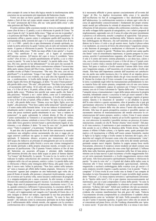 12
altro esempio di come in base alla logica morale la trasformazione della
coscienza sia un sacramento più importante del battesimo rituale.
Vorrei ora dare un breve quadro dei sacramenti in relazione ai sette
chakra o fiori di loto nel corpo astrale umano (sede dell’anima), ai sette
“Io sono” pronunciati dal Cristo, alle sue ‘sette parole dalla croce’ e alle
sette petizioni del Padre Nostro.
Il centro animico della coscienza morale si trova in corrispondenza del
cuore (fior di loto a 12 petali), a cui si riferiscono le parole di Cristo: “Io
sono il pane di vita”, le parole dalla croce: “Oggi sai con me in paradiso”,
e la petizione del Padre Nostro: “Dacci oggi il nostro pane quotidiano”. Il
sacramento affine a questo centro è certamente quello dell’eucaristia. In
corrispondenza della sommità del capo v’è il centro coronale (fior di loto
a 8 – o a 1000 – petali) che si apre direttamente al mondo spirituale, es-
sendo la porta attraverso la quale l’anima sale al cielo nel momento della
morte. A questo si riferiscono le parole: “Io sono la resurrezione e la vi-
ta”, le parole dalla croce: “Nelle tue mani affido il mio spirito”, e la peti-
zione: “Sia santificato il tuo nome”, ed è legato al sacramento
dell’estrema unzione. All’interno del capo si trova il cosiddetto “terzo
occhio” (fior di loto a 2 petali) parallelamente all’ipofisi, a cui si riferi-
scono le parole: “Io sono la luce del mondo”, le parole dalla croce: “Dio
mio, Dio mio, perché mi hai abbandonato?” (si noti però che secondo R.
Steiner le suddette parole dalla croce costituiscono soltanto l’invocazione
della parte umana (Gesù) del Dio-Uomo, mentre il Cristo in quanto Dio
avrebbe rivolto al Padre l’invocazione: “Dio mio, Dio mio, così mi hai
glorificato!”) e la petizione: Venga il tuo regno”. Qui la corrispondenza
col sacramento non è così evidente, ma si può dire che riguarda la cresi-
ma o confermazione. A livello della laringe si trova il fior di loto a 16
petali, legato alla forza del linguaggio, al detto: “Io sono il buon pastore”,
alle parole dalla croce: “Ho sete”, alla petizione: “Sia fatta la tua volontà”
e al sacramento dell’ordine. Al di sotto del cuore, a livello del plesso so-
lare, v’è il fior di loto a 10 petali, affine al detto: “Io sono la porta”, alle
parole dalla croce: “Perdona loro perché non sanno quello che fanno”,
alla petizione: “Rimetti a noi i nostri debiti, come noi li rimettiamo ai
nostri debitori” e al sacramento della confessione. A livello dell’ombelico
si trova il fior di loto a 6 petali, affine al detto: “Io sono la via, la verità e
la vita”, alle parole dalla croce: “Donna, ecco tuo figlio; figlio, ecco tua
madre”, alla petizione: “Non farci cadere nella tentazione” (poiché questo
è il senso esatto della formula latina: ‘et ne nos inducas in tentationem” –
attualmente anche i teologi ne sono coscienti e stanno studiando una di-
zione che possa sostituire quella attualmente in uso: “non ci indurre in
tentazione”, la quale sottintende la volontà diretta di Dio di tentare
l’uomo sostituendosi ai Tentatori) e al sacramento del battesimo. Infine,
alla base della colonna vertebrale si trova il fior di loto a 4 petali, sostan-
ziato dalle forze gnerative terrestri-lunari e particolarmente legato al ma-
trimonio, a cui alludono il detto: “Io sono la vera vite”, le parole dalla
croce: “Tutto è compiuto”, e la petizione: “Liberaci dal male”.
Si può dire che la purificazione dei fiori di loto attraverso la moralità
costituisce una settuplice azione sacramentale che non si regge più su
segni esteriori codificati ma agisce in modo individualizzante a livello
spirituale. Il battesimo ebraico avveniva per immersione del capo
nell’acqua che induceva un principio di annegamento per cui la coscienza
si staccava parzialmente dalla fisicità e aveva una visione immaginativa
del mondo spirituale e della propria situazione morale, avviando così un
processo di purificazione. Che il pianeta Venere (relativo al fior di loto
del battesimo sia associato all’acqua è attestato dalla tradizione
dell’omonima divinità che nasce dalle acque (si pensi al famoso dipinto
“La Venere” del Botticelli). Le parole: “Io sono la via, la verità e la vita”
indicano la triplice articolazione del cammino che l’essere umano dovrà
compiere nella vita col suo pensare, sentire e volere. Le parole dalla croce
si riferiscono a Maria come immagine della Chiesa, alla quale viene affi-
dato il nuovo nato. Infine la petizione: “Non farci cadere nella tentazio-
ne” mira a risanare gli effetti della Caduta originale. Attraverso il ‘culto
rovesciato’ ognuno può compiere un atto battesimale ogni volta che si
pone di fronte al mondo, alle persone e situazioni ricettivamente, come se
ciò avvenisse per la prima volta, senza lasciarsi condizionare da pregiudi-
zi e simpatie-antipatie più o meno coscienti. In altri termini, si tratta di
liberarsi dai condizionamenti negativi inconsci. La cresima dovrebbe aver
luogo, dopo anni di preparazione ed istruzione, idealmente verso i 12 an-
ni, quando comincia a rafforzarsi l’autocoscienza, la coscienza dell’Io. A
questo processo è legato il pianeta Giove (che ha un periodo orbitale di
12 anni), ed è rappresentato nel vangelo con l’episodio di Gesù che a 12
anni insegna ai dottori nel tempio, superando la sua fase precedente di
bambino ingenuo. A ciò si riferiscono le parole: “Io sono la luce del
mondo”, che indicano come la conoscenza spirituale sia la base migliore
per il rafforzamento della volontà morale, che appunto con la cresima o
confermazione deve sviluppare il germe posto dal battesimo. Tale volon-
tà è necessaria affinché si possa operare coscientemente all’avvento del
‘regno’ di Dio. La duplice invocazione dalla croce è lo specchio
dell’oscillazione tra fasi di scoraggiamento e fasi idealistiche proprie
dell’adolescenza. La confermazione esoterica si ottiene ogni volta che si
cerca di approfondire conoscitivamente i fondamenti dei propri orienta-
menti morali per rafforzarne la volontà di attuazione. Un’ulteriore inten-
sificazione di tale processo conduce alla confessione esoterica, che consi-
ste nello sviluppo della capacità di autogiudizio, con i relativi propositi di
miglioramento, superando con ciò il senso di colpa (che pure inizialmente
è positivo) e di inferiorità, nonché i complessi di superiorità. Tale proces-
so equivale ad una continua oscillazione della ‘bilancia interiore’, ed è
ben simboleggiato da Mercurio, che nell’antichità era considerato il me-
diatore tra la terra e il cielo e tra gli uomini stessi. Anche il plesso solare
è un mediatore, un crocevia di forze che attraversano l’organismo umano;
a tale funzione di passaggio e mediazione si riferiscono le parole: “Io
sono la porta”, mentre le parole: “Perdona loro, perché non sanno quello
che fanno” sono di straordinaria importanza, in quanto pongono la cono-
scenza, anziché il sentimentalismo sognante, alla base dell’amore. Come
il sole è il centro del nostro sistema planetario, a cui dona luce, calore e
vita, così a livello microcosmico il cuore e il fior di loto a 12 petali costi-
tuiscono il centro vitale e morale dell’essere umano, l’organo della fratel-
lanza. Nel pane si realizza a livello materiale l’unione delle forze solari
con l’organismo umano, e nell’eucaristia ciò avviene anche a livello spi-
rituale. Alla base dell’importanza centrale dell’eucaristia nel cattolicesi-
mo sta anche una realtà inconscia che è la sintesi di un impulso prove-
niente dal passato e di un impulso ideale che gli viene incontro dal futuro.
R. Steiner ha rivelato che il Cristo versando il suo sangue dalla croce sul-
la terra e scendendo negli inferi ha transustanziato profondamente la stes-
sa materia fisica del nostro pianeta, compiendo con ciò una vera transu-
stanziazione e rendendolo capace di sostenere per il futuro l’evoluzione
umana; con ciò il Cristo è diventato lo “Spirito della terra”. In futuro sarà
l’umanità stessa a transustanziare i regni della natura attraverso la propria
moralità, infondendo amore e coscienza in tutti gli esseri naturali e libe-
randoli così dal loro stato di ‘incantamento’ e servaggio rispetto al genere
umano. Questa è la situazione di ‘paradiso’ a cui alludono le parole
dell’Io sono relativo a questo sacramento, oltre al paradiso che si può già
sperimentare attraverso la fratellanza; e anche nella petizione del Padre
Nostro è celato il mistero della vita che unisce l’uomo alla natura e alla
divinità. Alla luce di questa prospettiva cosmica è possibile operare un
sacramento interiore di transustanziazione del mondo attraverso la cri-
stianizzazione del nostro pensare, sentire e volere. Come il cuore umano
‘eterizza’ il sangue, portando la materia ad un livello superiore di esisten-
za, così attraverso la moralità è possibile iniziare un processo di transu-
stanziazione, creando ciò che R. Steiner chiama “etere morale”. Dal pun-
to di vista esoterico, il matrimonio si può considerare come la prima cel-
lula sociale in cui si riflette la dinamica della Trinità divina. Nel padre
umano si riflette il Padre celeste, e lo Spirito santo, quale principio for-
mativo e di incarnazione si riflette nell’essere umano femminile, mentre
il figlio (o la figlia) svolge a livello umano la funzione del Logos, che è
descritto nel vangelo di Giovanni come colui che continuamente ‘viene’;
ad ogni nascita di infante qualcosa viene sulla terra dal mondo spirituale,
portando sempre nuovi impulsi. Qualora la coppia umana fosse sterile
fisicamente, attraverso il reciproco amore tendente ad ideali comuni essa
può sempre generare delle opere che sono come figli spirituali. L’influsso
della luna sulla funzione generativa (massimo nella fase di luna piena e
minimo con la luna nuova) si può riscontrare a livello maggiormente fisi-
co nel ciclo mestruale femminile e a livello maggiormente eterico-vitale
nell’uomo. Alle forze procreative spiritualmente orientate si riferiscono le
parole: “Io sono la vera vite”, e i 4 petali del chakra della radice sono in
relazione alle 4 forze terrestri fondamentali (gravitazionali, elettriche,
magnetiche e nucleari) simboleggiate dalla svastica (con gli uncini e il
moto rotatorio invertiti rispetto a quella nazista). Con le parole: “Tutto è
compiuto” il Cristo rivela di aver svolto sino in fondo il suo compito di
fecondare la terra fisicamente (risanando il corpo invisibile degli uomini,
detto “fantoma”, e la stessa materia terrestre) e spiritualmente (diventan-
do lo “Spirito della terra”). Ciò si può ripetere microcosmicamente nel
matrimonio, per cui si può comprendere il senso delle parole: “Io sono la
vera vite”. Più difficile è comprendere la relazione col matrimonio della
petizione: “Liberaci dal male”. Infatti può sembrare che tale accostamen-
to voglia indicare l’abuso sessuale come il male per eccellenza, mentre è
evidente che esistono manifestazioni ben più gravi del male. Tuttavia
l’accostamento diventa comprensibile se consideriamo il suddetto abuso
semplicemente come un ‘archetipo’ del male. Nella sessualità si manife-
sta per l’uomo il massimo egoismo, il quale non è altro che un amore di
sé concentrato nel piano fisico, ciò che Tomberg chiamerebbe una ‘spira-
le senza uscite’. Si può dire che la sessualità fine a se stessa è una mani-
 